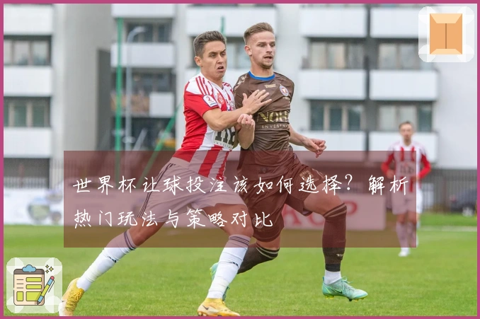 世界杯让球投注该如何选择？解析热门玩法与策略对比